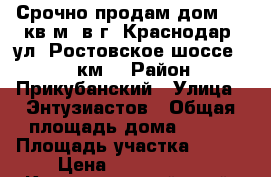 Срочно продам дом 140 кв.м. в г. Краснодар, ул. Ростовское шоссе , 11 км. › Район ­ Прикубанский › Улица ­ Энтузиастов › Общая площадь дома ­ 140 › Площадь участка ­ 300 › Цена ­ 2 250 000 - Краснодарский край, Краснодар г. Недвижимость » Дома, коттеджи, дачи продажа   . Краснодарский край,Краснодар г.